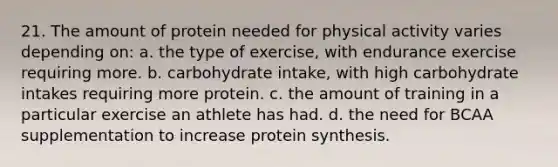 21. The amount of protein needed for physical activity varies depending on: a. the type of exercise, with endurance exercise requiring more. b. carbohydrate intake, with high carbohydrate intakes requiring more protein. c. the amount of training in a particular exercise an athlete has had. d. the need for BCAA supplementation to increase protein synthesis.