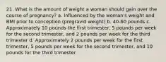 21. What is the amount of weight a woman should gain over the course of pregnancy? a. Influenced by the woman's weight and BMI prior to conception (pregravid weight) b. 40-60 pounds c. Approximately 10 pounds the first trimester, 5 pounds per week for the second trimester, and 2 pounds per week for the third trimester d. Approximately 2 pounds per week for the first trimester, 5 pounds per week for the second trimester, and 10 pounds for the third trimester