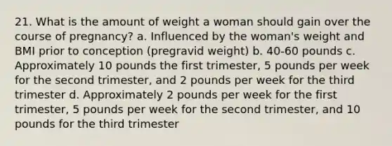 21. What is the amount of weight a woman should gain over the course of pregnancy? a. Influenced by the woman's weight and BMI prior to conception (pregravid weight) b. 40-60 pounds c. Approximately 10 pounds the first trimester, 5 pounds per week for the second trimester, and 2 pounds per week for the third trimester d. Approximately 2 pounds per week for the first trimester, 5 pounds per week for the second trimester, and 10 pounds for the third trimester