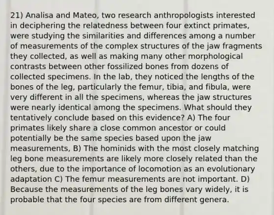 21) Analisa and Mateo, two research anthropologists interested in deciphering the relatedness between four extinct primates, were studying the similarities and differences among a number of measurements of the complex structures of the jaw fragments they collected, as well as making many other morphological contrasts between other fossilized bones from dozens of collected specimens. In the lab, they noticed the lengths of the bones of the leg, particularly the femur, tibia, and fibula, were very different in all the specimens, whereas the jaw structures were nearly identical among the specimens. What should they tentatively conclude based on this evidence? A) The four primates likely share a close common ancestor or could potentially be the same species based upon the jaw measurements, B) The hominids with the most closely matching leg bone measurements are likely more closely related than the others, due to the importance of locomotion as an evolutionary adaptation C) The femur measurements are not important. D) Because the measurements of the leg bones vary widely, it is probable that the four species are from different genera.