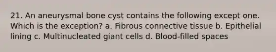 21. An aneurysmal bone cyst contains the following except one. Which is the exception? a. Fibrous connective tissue b. Epithelial lining c. Multinucleated giant cells d. Blood-filled spaces