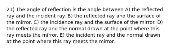 21) The angle of reflection is the angle between A) the reflected ray and the incident ray. B) the reflected ray and the surface of the mirror. C) the incidence ray and the surface of the mirror. D) the reflected ray and the normal drawn at the point where this ray meets the mirror. E) the incident ray and the normal drawn at the point where this ray meets the mirror.