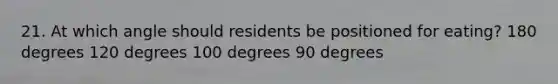 21. At which angle should residents be positioned for eating? 180 degrees 120 degrees 100 degrees 90 degrees