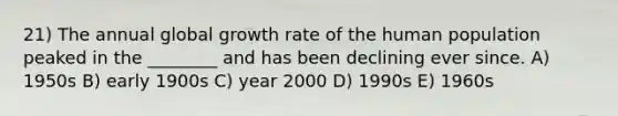 21) The annual global growth rate of the human population peaked in the ________ and has been declining ever since. A) 1950s B) early 1900s C) year 2000 D) 1990s E) 1960s