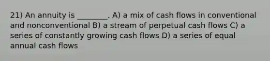 21) An annuity is ________. A) a mix of cash flows in conventional and nonconventional B) a stream of perpetual cash flows C) a series of constantly growing cash flows D) a series of equal annual cash flows