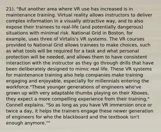 21). "But another area where VR use has increased is in maintenance training. Virtual reality allows instructors to deliver complex information in a visually attractive way, and to also expose their trainees to real-life (and potentially dangerous) situations with minimal risk. National Grid in Boston, for example, uses three of Virtalis's VR systems. The VR courses provided to National Grid allows trainees to make choices, such as what tools will be required for a task and what personal protection will be needed, and allows them to have consistent interaction with the instructor as they go through drills that have been deliberately designed to mimic real life. These VR systems for maintenance training also help companies make training engaging and enjoyable, especially for millennials entering the workforce."These younger generations of engineers who've grown up with very adaptable thumbs playing on their Xboxes, they expect a more compelling experience from their training," Connell explains. "So as long as you have VR immersion once or twice a day, it helps the trainers engage these newer generation of engineers for who the blackboard and the textbook isn't enough anymore.""