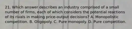 21. Which answer describes an industry comprised of a small number of firms, each of which considers the potential reactions of its rivals in making price-output decisions? A. Monopolistic competition. B. Oligopoly. C. Pure monopoly. D. Pure competition.