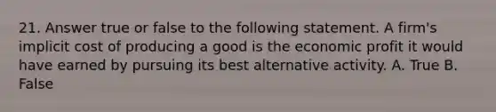 21. Answer true or false to the following statement. A firm's implicit cost of producing a good is the economic profit it would have earned by pursuing its best alternative activity. A. True B. False