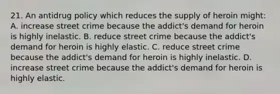 21. An antidrug policy which reduces the supply of heroin might: A. increase street crime because the addict's demand for heroin is highly inelastic. B. reduce street crime because the addict's demand for heroin is highly elastic. C. reduce street crime because the addict's demand for heroin is highly inelastic. D. increase street crime because the addict's demand for heroin is highly elastic.