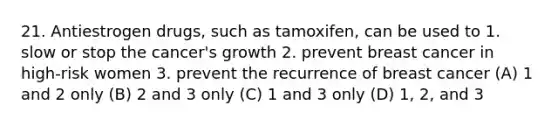 21. Antiestrogen drugs, such as tamoxifen, can be used to 1. slow or stop the cancer's growth 2. prevent breast cancer in high-risk women 3. prevent the recurrence of breast cancer (A) 1 and 2 only (B) 2 and 3 only (C) 1 and 3 only (D) 1, 2, and 3