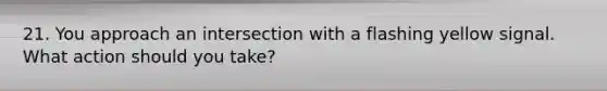 21. You approach an intersection with a flashing yellow signal. What action should you take?