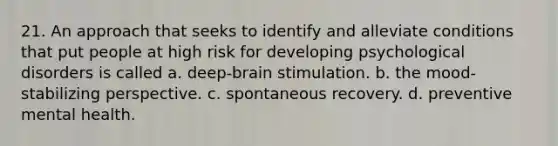 21. An approach that seeks to identify and alleviate conditions that put people at high risk for developing psychological disorders is called a. deep-brain stimulation. b. the mood-stabilizing perspective. c. spontaneous recovery. d. preventive mental health.