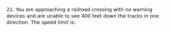 21. You are approaching a railroad crossing with no warning devices and are unable to see 400 feet down the tracks in one direction. The speed limit is: