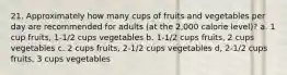 21. Approximately how many cups of fruits and vegetables per day are recommended for adults (at the 2,000 calorie level)? a. 1 cup fruits, 1-1/2 cups vegetables b. 1-1/2 cups fruits, 2 cups vegetables c. 2 cups fruits, 2-1/2 cups vegetables d, 2-1/2 cups fruits, 3 cups vegetables