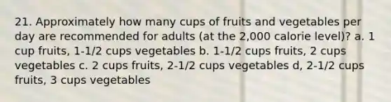 21. Approximately how many cups of fruits and vegetables per day are recommended for adults (at the 2,000 calorie level)? a. 1 cup fruits, 1-1/2 cups vegetables b. 1-1/2 cups fruits, 2 cups vegetables c. 2 cups fruits, 2-1/2 cups vegetables d, 2-1/2 cups fruits, 3 cups vegetables