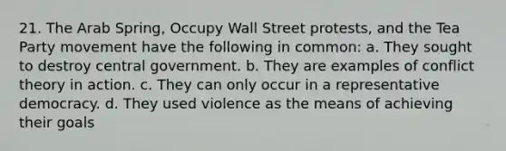 21. The Arab Spring, Occupy Wall Street protests, and the Tea Party movement have the following in common: a. They sought to destroy central government. b. They are examples of conflict theory in action. c. They can only occur in a representative democracy. d. They used violence as the means of achieving their goals