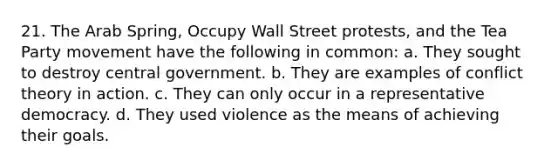 21. The Arab Spring, Occupy Wall Street protests, and the Tea Party movement have the following in common: a. They sought to destroy central government. b. They are examples of conflict theory in action. c. They can only occur in a representative democracy. d. They used violence as the means of achieving their goals.