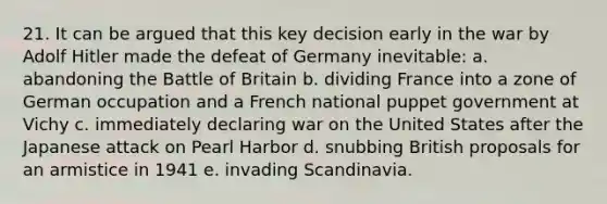 21. It can be argued that this key decision early in the war by Adolf Hitler made the defeat of Germany inevitable: a. abandoning the Battle of Britain b. dividing France into a zone of German occupation and a French national puppet government at Vichy c. immediately declaring war on the United States after the Japanese attack on Pearl Harbor d. snubbing British proposals for an armistice in 1941 e. invading Scandinavia.