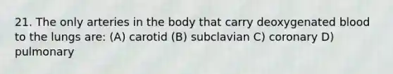 21. The only arteries in the body that carry deoxygenated blood to the lungs are: (A) carotid (B) subclavian C) coronary D) pulmonary