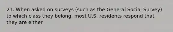 21. When asked on surveys (such as the General Social Survey) to which class they belong, most U.S. residents respond that they are either