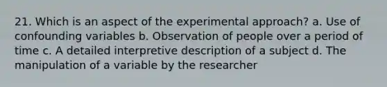 21. Which is an aspect of the experimental approach? a. Use of confounding variables b. Observation of people over a period of time c. A detailed interpretive description of a subject d. The manipulation of a variable by the researcher