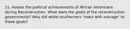 21. Assess the political achievements of African Americans during Reconstruction. What were the goals of the reconstruction governments? Why did white southerners "react with outrage" to these goals?