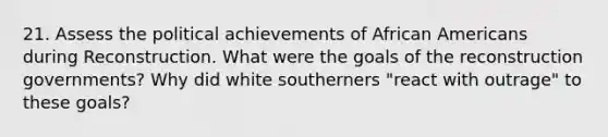 21. Assess the political achievements of <a href='https://www.questionai.com/knowledge/kktT1tbvGH-african-americans' class='anchor-knowledge'>african americans</a> during Reconstruction. What were the goals of the reconstruction governments? Why did white southerners "react with outrage" to these goals?