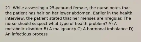 21. While assessing a 25-year-old female, the nurse notes that the patient has hair on her lower abdomen. Earlier in the health interview, the patient stated that her menses are irregular. The nurse should suspect what type of health problem? A) A metabolic disorder B) A malignancy C) A hormonal imbalance D) An infectious process