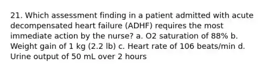 21. Which assessment finding in a patient admitted with acute decompensated heart failure (ADHF) requires the most immediate action by the nurse? a. O2 saturation of 88% b. Weight gain of 1 kg (2.2 lb) c. Heart rate of 106 beats/min d. Urine output of 50 mL over 2 hours