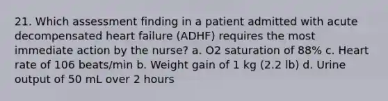 21. Which assessment finding in a patient admitted with acute decompensated heart failure (ADHF) requires the most immediate action by the nurse? a. O2 saturation of 88% c. Heart rate of 106 beats/min b. Weight gain of 1 kg (2.2 lb) d. Urine output of 50 mL over 2 hours