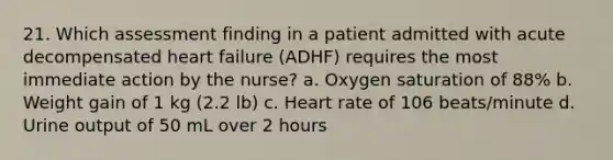 21. Which assessment finding in a patient admitted with acute decompensated heart failure (ADHF) requires the most immediate action by the nurse? a. Oxygen saturation of 88% b. Weight gain of 1 kg (2.2 lb) c. Heart rate of 106 beats/minute d. Urine output of 50 mL over 2 hours