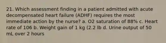 21. Which assessment finding in a patient admitted with acute decompensated heart failure (ADHF) requires the most immediate action by the nurse? a. O2 saturation of 88% c. Heart rate of 106 b. Weight gain of 1 kg (2.2 lb d. Urine output of 50 mL over 2 hours