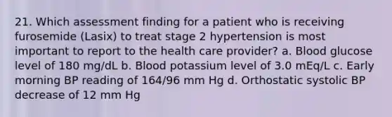 21. Which assessment finding for a patient who is receiving furosemide (Lasix) to treat stage 2 hypertension is most important to report to the health care provider? a. Blood glucose level of 180 mg/dL b. Blood potassium level of 3.0 mEq/L c. Early morning BP reading of 164/96 mm Hg d. Orthostatic systolic BP decrease of 12 mm Hg