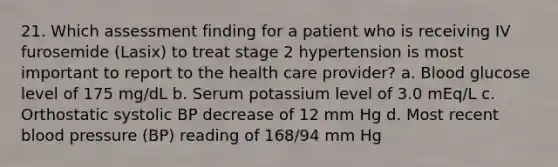 21. Which assessment finding for a patient who is receiving IV furosemide (Lasix) to treat stage 2 hypertension is most important to report to the health care provider? a. Blood glucose level of 175 mg/dL b. Serum potassium level of 3.0 mEq/L c. Orthostatic systolic BP decrease of 12 mm Hg d. Most recent blood pressure (BP) reading of 168/94 mm Hg