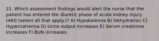 21. Which assessment findings would alert the nurse that the patient has entered the diuretic phase of acute kidney injury (AKI) (select all that apply.)? A) Hypokalemia B) Dehydration C) Hypernatremia D) Urine output increases E) Serum creatinine increases F) BUN increases