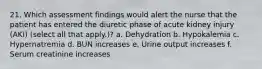 21. Which assessment findings would alert the nurse that the patient has entered the diuretic phase of acute kidney injury (AKI) (select all that apply.)? a. Dehydration b. Hypokalemia c. Hypernatremia d. BUN increases e. Urine output increases f. Serum creatinine increases