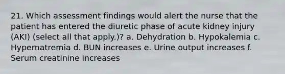 21. Which assessment findings would alert the nurse that the patient has entered the diuretic phase of acute kidney injury (AKI) (select all that apply.)? a. Dehydration b. Hypokalemia c. Hypernatremia d. BUN increases e. Urine output increases f. Serum creatinine increases