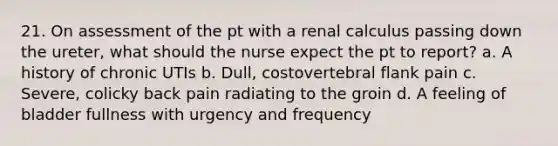 21. On assessment of the pt with a renal calculus passing down the ureter, what should the nurse expect the pt to report? a. A history of chronic UTIs b. Dull, costovertebral flank pain c. Severe, colicky back pain radiating to the groin d. A feeling of bladder fullness with urgency and frequency