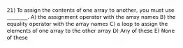 21) To assign the contents of one array to another, you must use ________. A) the assignment operator with the array names B) the equality operator with the array names C) a loop to assign the elements of one array to the other array D) Any of these E) None of these