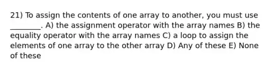 21) To assign the contents of one array to another, you must use ________. A) the assignment operator with the array names B) the equality operator with the array names C) a loop to assign the elements of one array to the other array D) Any of these E) None of these