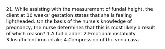 21. While assisting with the measurement of fundal height, the client at 36 weeks' gestation states that she is feeling lightheaded. On the basis of the nurse's knowledge of pregnancy, the nurse determines that this is most likely a result of which reason? 1.A full bladder 2.Emotional instability 3.Insufficient iron intake 4.Compression of the vena cava