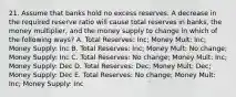 21. Assume that banks hold no excess reserves. A decrease in the required reserve ratio will cause total reserves in banks, the money multiplier, and the money supply to change in which of the following ways? A. Total Reserves: Inc; Money Mult: Inc; Money Supply: Inc B. Total Reserves: Inc; Money Mult: No change; Money Supply: Inc C. Total Reserves: No change; Money Mult: Inc; Money Supply: Dec D. Total Reserves: Dec; Money Mult: Dec; Money Supply: Dec E. Total Reserves: No change; Money Mult: Inc; Money Supply: Inc