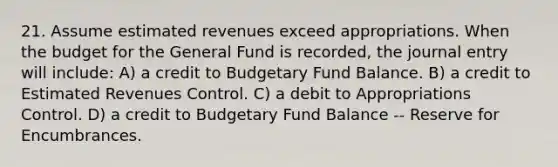 21. Assume estimated revenues exceed appropriations. When the budget for the General Fund is recorded, the journal entry will include: A) a credit to Budgetary Fund Balance. B) a credit to Estimated Revenues Control. C) a debit to Appropriations Control. D) a credit to Budgetary Fund Balance -- Reserve for Encumbrances.