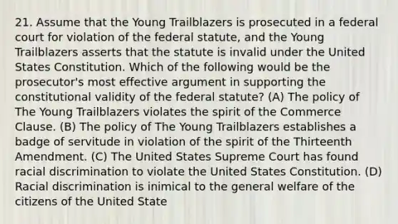 21. Assume that the Young Trailblazers is prosecuted in a federal court for violation of the federal statute, and the Young Trailblazers asserts that the statute is invalid under the United States Constitution. Which of the following would be the prosecutor's most effective argument in supporting the constitutional validity of the federal statute? (A) The policy of The Young Trailblazers violates the spirit of the Commerce Clause. (B) The policy of The Young Trailblazers establishes a badge of servitude in violation of the spirit of the Thirteenth Amendment. (C) The United States Supreme Court has found racial discrimination to violate the United States Constitution. (D) Racial discrimination is inimical to the general welfare of the citizens of the United State