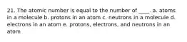 21. The atomic number is equal to the number of ____. a. atoms in a molecule b. protons in an atom c. neutrons in a molecule d. electrons in an atom e. protons, electrons, and neutrons in an atom