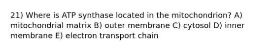 21) Where is ATP synthase located in the mitochondrion? A) mitochondrial matrix B) outer membrane C) cytosol D) inner membrane E) electron transport chain