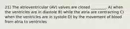 21) The atrioventricular (AV) valves are closed ________. A) when the ventricles are in diastole B) while the atria are contracting C) when the ventricles are in systole D) by the movement of blood from atria to ventricles