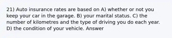 21) Auto insurance rates are based on A) whether or not you keep your car in the garage. B) your marital status. C) the number of kilometres and the type of driving you do each year. D) the condition of your vehicle. Answer