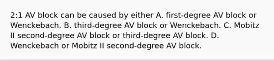 2:1 AV block can be caused by either A. first-degree AV block or Wenckebach. B. third-degree AV block or Wenckebach. C. Mobitz II second-degree AV block or third-degree AV block. D. Wenckebach or Mobitz II second-degree AV block.