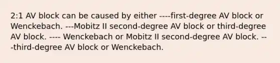 2:1 AV block can be caused by either ----first-degree AV block or Wenckebach. ---Mobitz II second-degree AV block or third-degree AV block. ---- Wenckebach or Mobitz II second-degree AV block. ---third-degree AV block or Wenckebach.